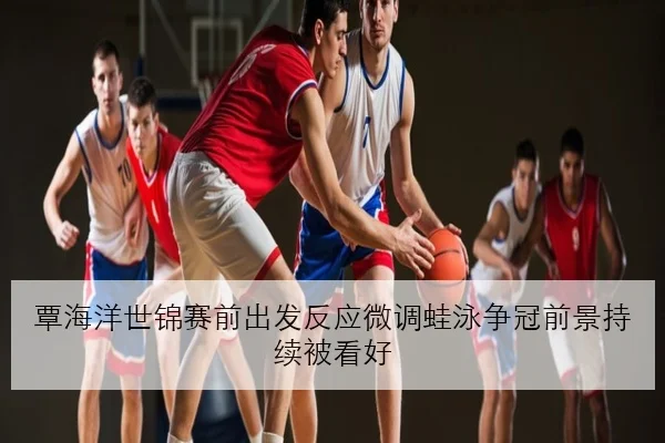 覃海洋世锦赛前出发反应微调蛙泳争冠前景持续被看好