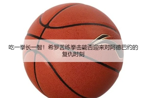 吃一拳长一智！希罗苦练拳击能否迎来对阿德巴约的复仇时刻